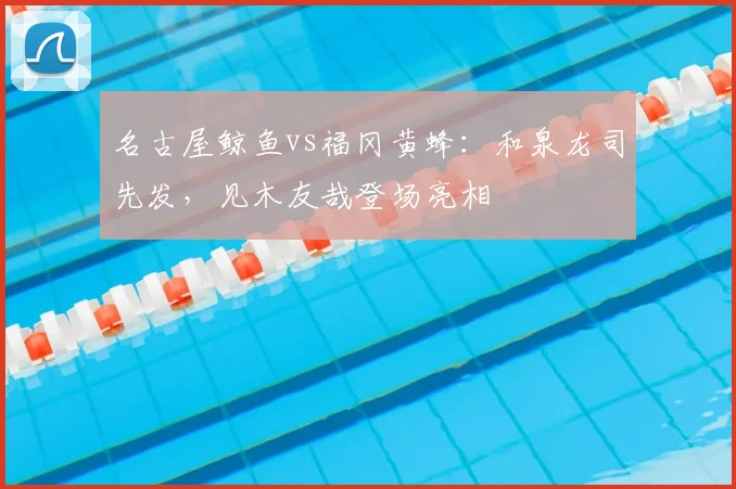 名古屋鲸鱼vs福冈黄蜂:和泉龙司先发,见木友哉登场亮相