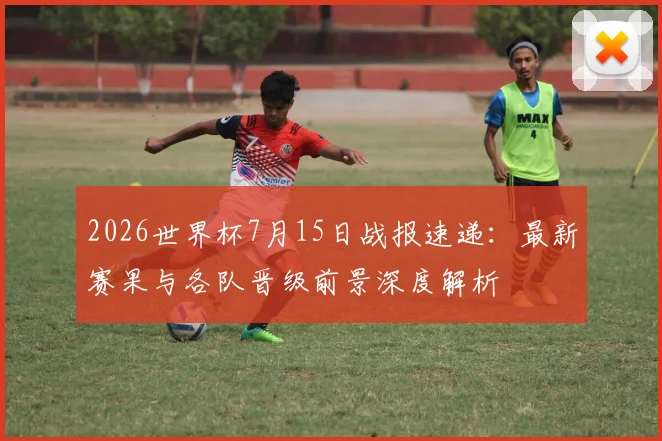 2026世界杯7月15日战报速递：最新赛果与各队晋级前景深度解析