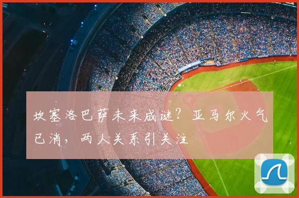 坎塞洛巴萨未来成谜？亚马尔火气已消，两人关系引关注