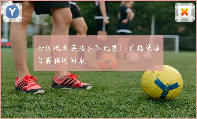 如何观看英格兰队比赛：直播渠道与赛程时间表
