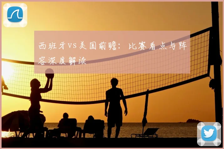 西班牙vs美国前瞻：比赛看点与阵容深度解读