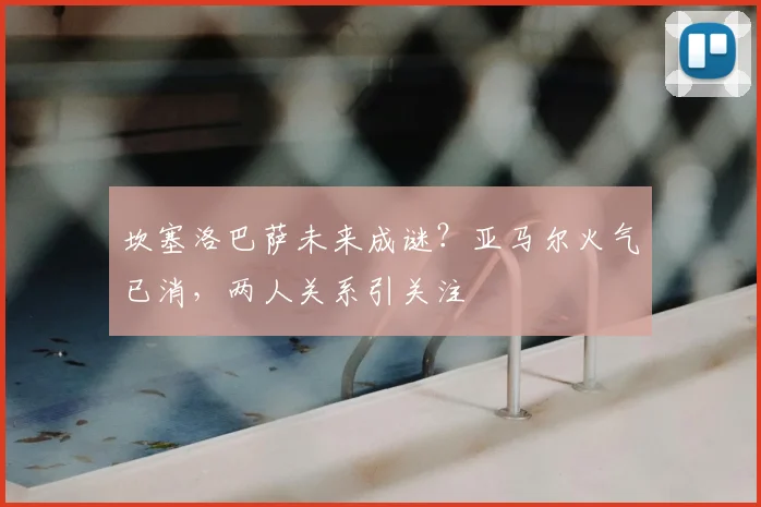 坎塞洛巴萨未来成谜？亚马尔火气已消，两人关系引关注