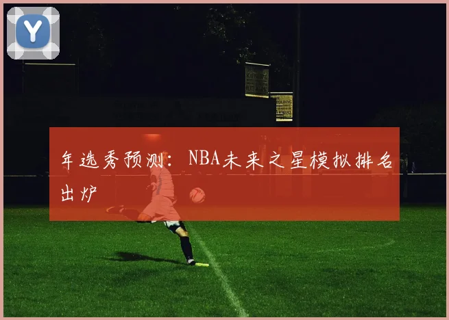 年选秀预测:NBA未来之星模拟排名出炉