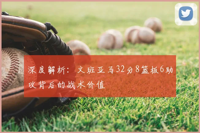 深度解析:文班亚马32分8篮板6助攻背后的战术价值