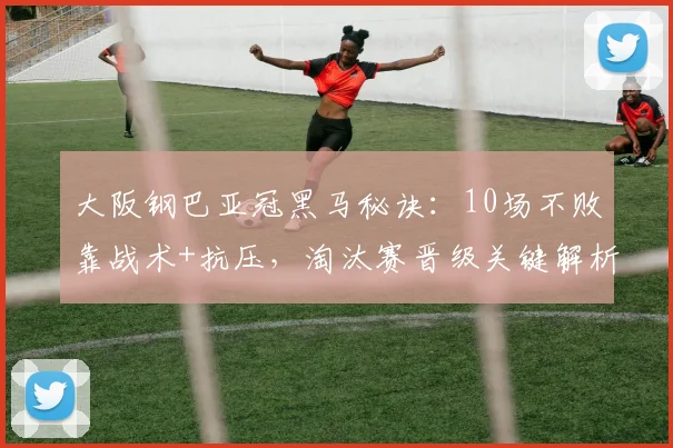 大阪钢巴亚冠黑马秘诀：10场不败靠战术+抗压，淘汰赛晋级关键解析