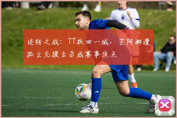逆转之战:TT扳回一城,芸阿娜遭孤立无援击杀成赛事焦点