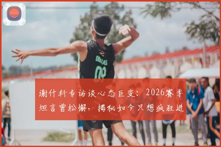谢什科专访谈心态巨变：2026赛季坦言曾松懈，揭秘如今只想疯狂进球的背后原因