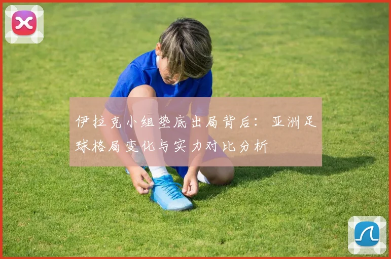 伊拉克小组垫底出局背后：亚洲足球格局变化与实力对比分析