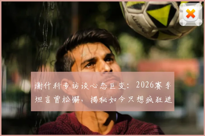谢什科专访谈心态巨变:2026赛季坦言曾松懈,揭秘如今只想疯狂进球的背后原因