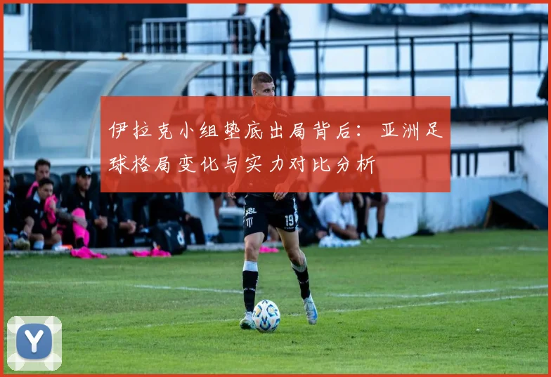 伊拉克小组垫底出局背后:亚洲足球格局变化与实力对比分析