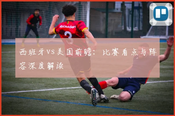 西班牙vs美国前瞻:比赛看点与阵容深度解读