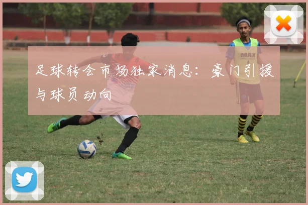 足球转会市场独家消息：豪门引援与球员动向