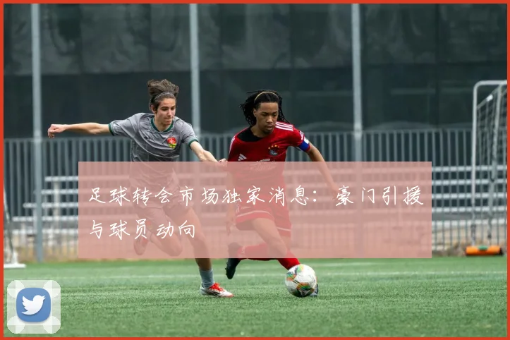 足球转会市场独家消息:豪门引援与球员动向