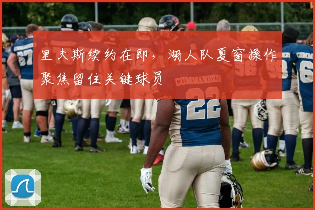 里夫斯续约在即,湖人队夏窗操作聚焦留住关键球员