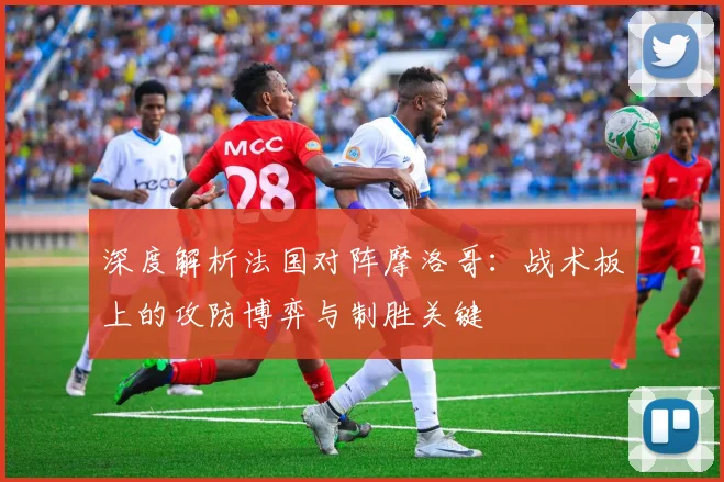 深度解析法国对阵摩洛哥：战术板上的攻防博弈与制胜关键