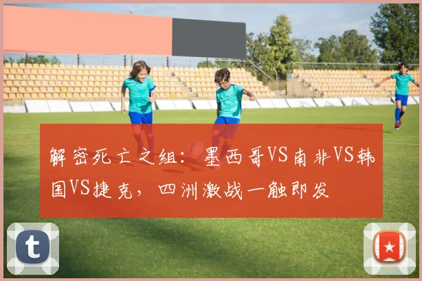 解密死亡之组：墨西哥VS南非VS韩国VS捷克，四洲激战一触即发